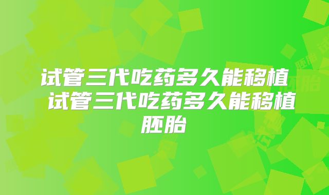 试管三代吃药多久能移植 试管三代吃药多久能移植胚胎