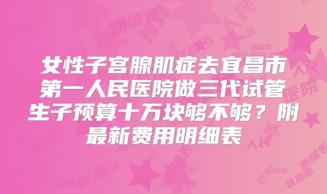 女性子宫腺肌症去宜昌市第一人民医院做三代试管生子预算十万块够不够?附最新费用明细表