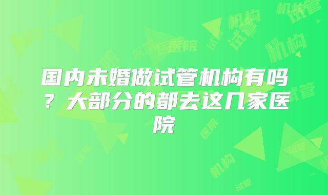 国内未婚做试管机构有吗？大部分的都去这几家医院