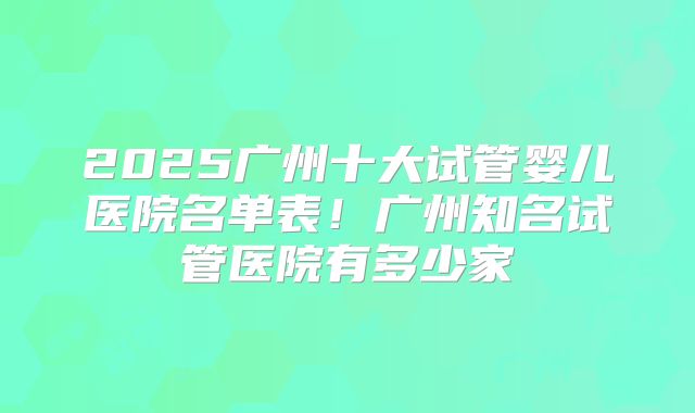 2025广州十大试管婴儿医院名单表!广州知名试管医院有多少家
