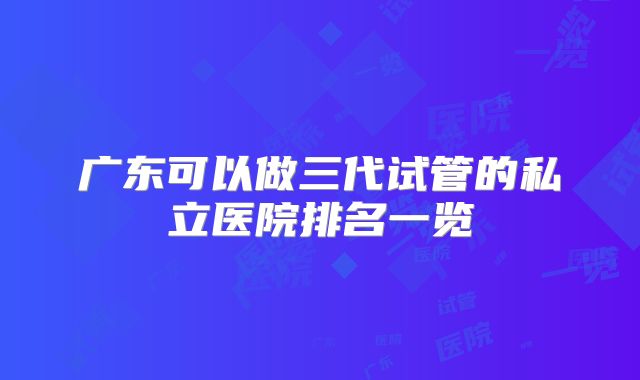 广东可以做三代试管的私立医院排名一览