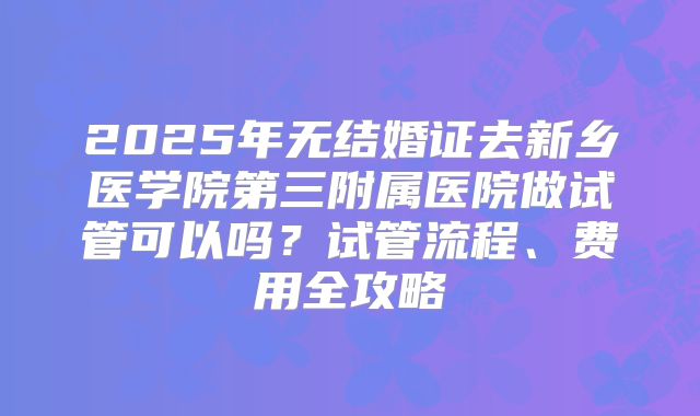 2025年无结婚证去新乡医学院第三附属医院做试管可以吗？试管流程、费用全攻略