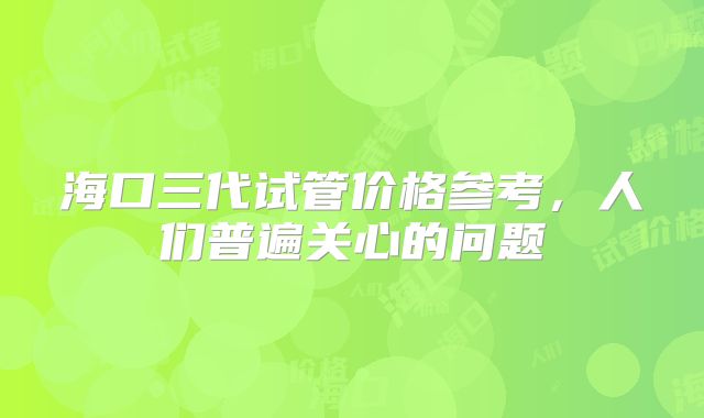 海口三代试管价格参考,人们普遍关心的问题