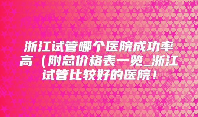 浙江试管哪个医院成功率高（附总价格表一览_浙江试管比较好的医院！
