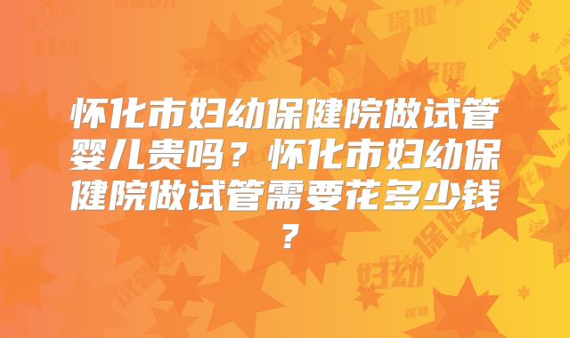 怀化市妇幼保健院做试管婴儿贵吗?怀化市妇幼保健院做试管需要花多少钱?