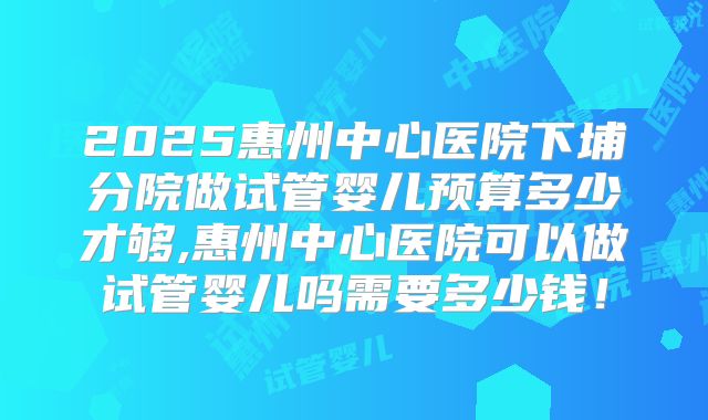 2025惠州中心医院下埔分院做试管婴儿预算多少才够,惠州中心医院可以做试管婴儿吗需要多少钱！