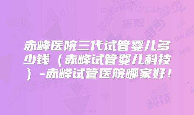 赤峰医院三代试管婴儿多少钱(赤峰试管婴儿科技)-赤峰试管医院哪家好!