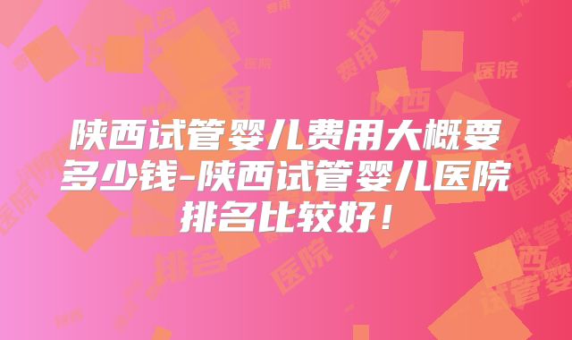 陕西试管婴儿费用大概要多少钱-陕西试管婴儿医院排名比较好!