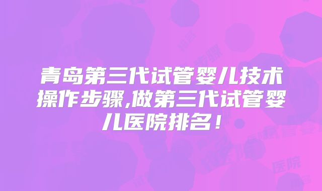青岛第三代试管婴儿技术操作步骤,做第三代试管婴儿医院排名!