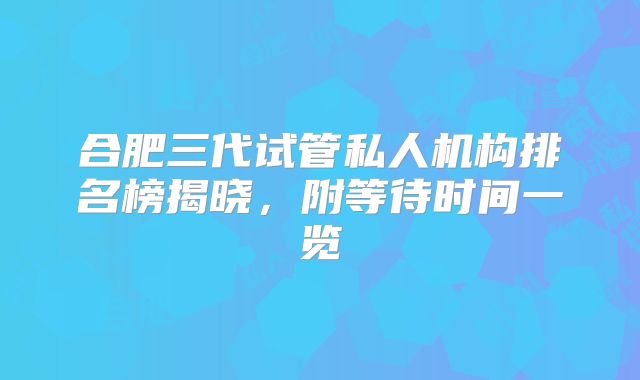 合肥三代试管私人机构排名榜揭晓，附等待时间一览