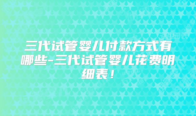 三代试管婴儿付款方式有哪些-三代试管婴儿花费明细表！
