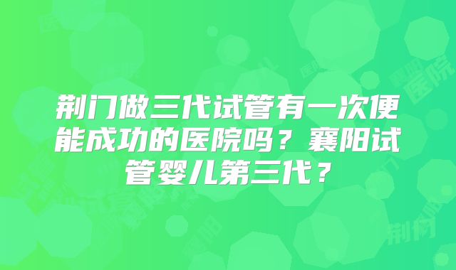 荆门做三代试管有一次便能成功的医院吗？襄阳试管婴儿第三代？