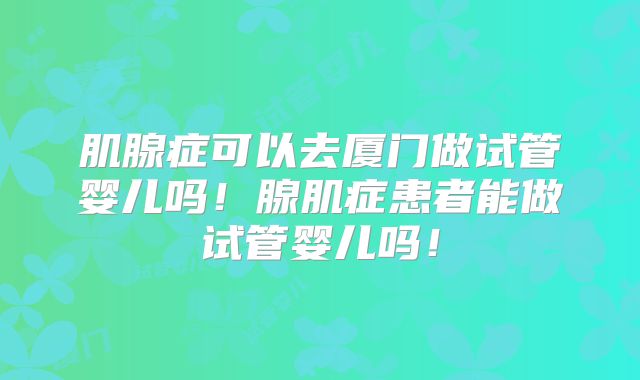 肌腺症可以去厦门做试管婴儿吗!腺肌症患者能做试管婴儿吗!