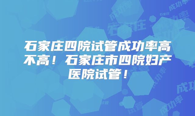 石家庄四院试管成功率高不高！石家庄市四院妇产医院试管！