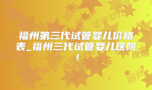 福州第三代试管婴儿价格表_福州三代试管婴儿医院!