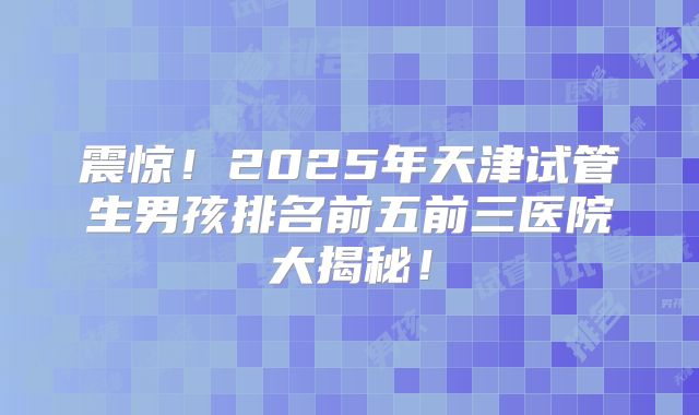 震惊!2025年天津试管生男孩排名前五前三医院大揭秘!