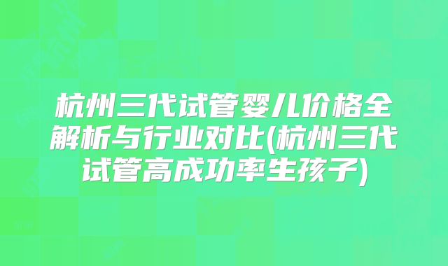 杭州三代试管婴儿价格全解析与行业对比(杭州三代试管高成功率生孩子)
