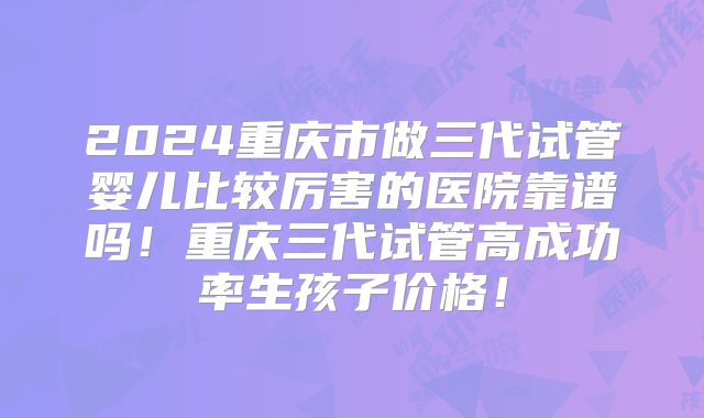 2024重庆市做三代试管婴儿比较厉害的医院靠谱吗！重庆三代试管高成功率生孩子价格！