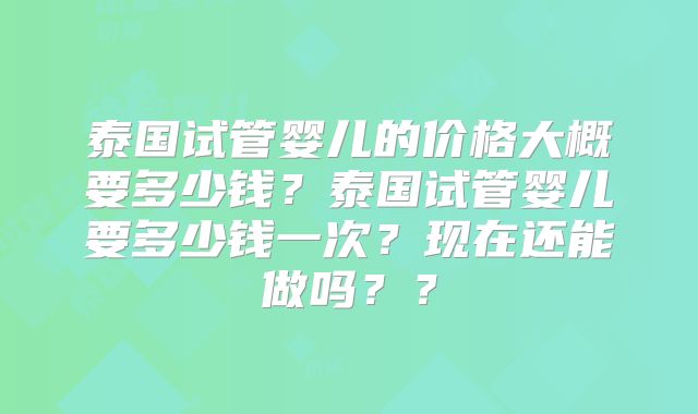 泰国试管婴儿的价格大概要多少钱?泰国试管婴儿要多少钱一次?现在还能做吗??