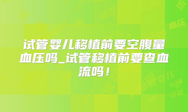 试管婴儿移植前要空腹量血压吗_试管移植前要查血流吗!