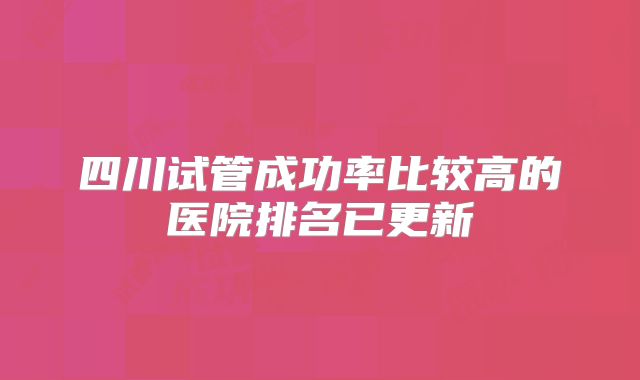四川试管成功率比较高的医院排名已更新