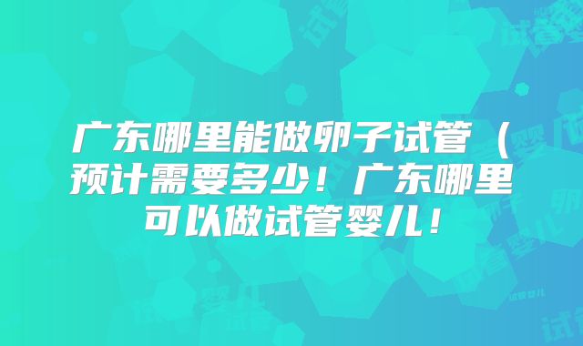 广东哪里能做卵子试管（预计需要多少！广东哪里可以做试管婴儿！