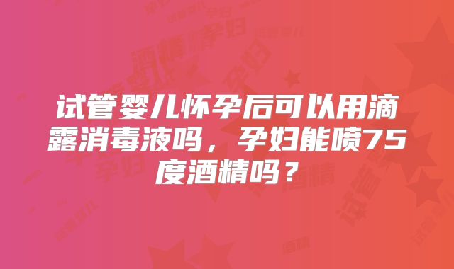 试管婴儿怀孕后可以用滴露消毒液吗，孕妇能喷75度酒精吗？