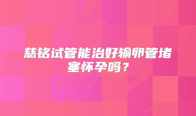慈铭试管能治好输卵管堵塞怀孕吗？