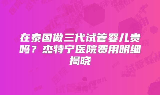在泰国做三代试管婴儿贵吗？杰特宁医院费用明细揭晓