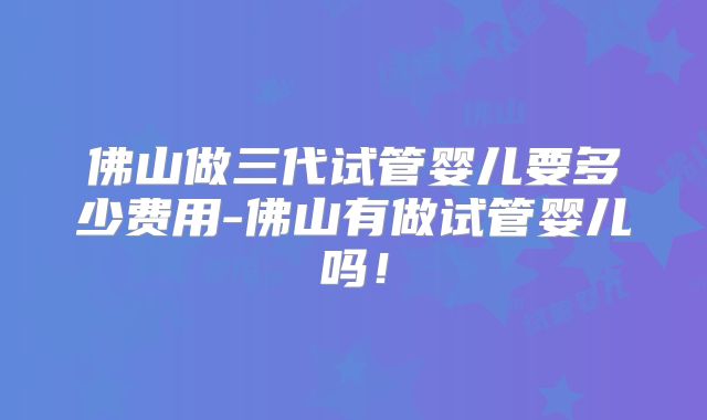 佛山做三代试管婴儿要多少费用-佛山有做试管婴儿吗!
