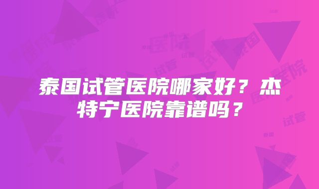 泰国试管医院哪家好?杰特宁医院靠谱吗?