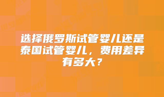 选择俄罗斯试管婴儿还是泰国试管婴儿，费用差异有多大？
