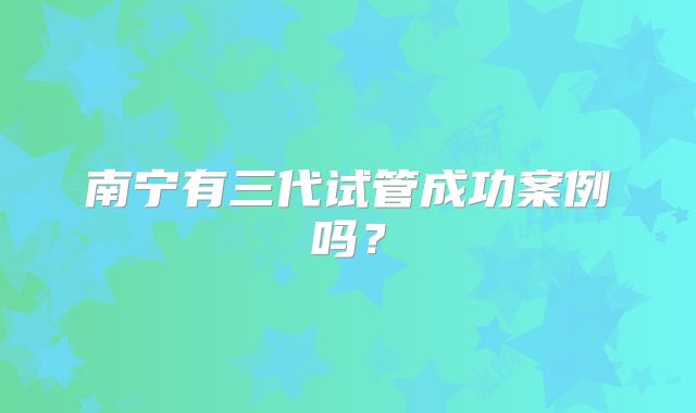 南宁有三代试管成功案例吗？