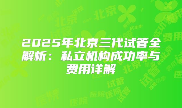 2025年北京三代试管全解析：私立机构成功率与费用详解