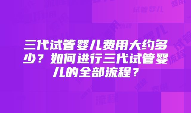 三代试管婴儿费用大约多少？如何进行三代试管婴儿的全部流程？