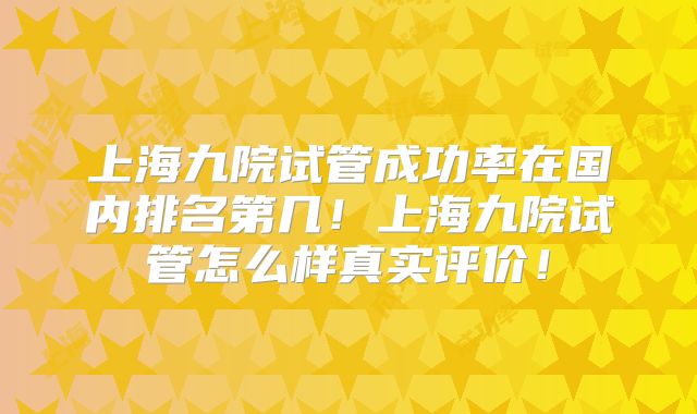 上海九院试管成功率在国内排名第几！上海九院试管怎么样真实评价！