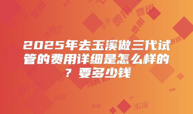 2025年去玉溪做三代试管的费用详细是怎么样的?要多少钱