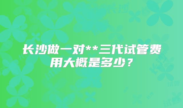 长沙做一对**三代试管费用大概是多少？