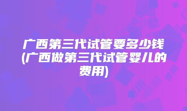 广西第三代试管要多少钱(广西做第三代试管婴儿的费用)