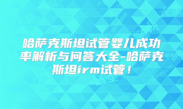 哈萨克斯坦试管婴儿成功率解析与问答大全-哈萨克斯坦irm试管！