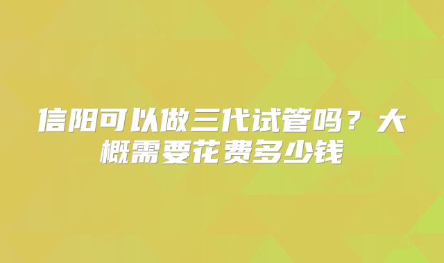 信阳可以做三代试管吗?大概需要花费多少钱