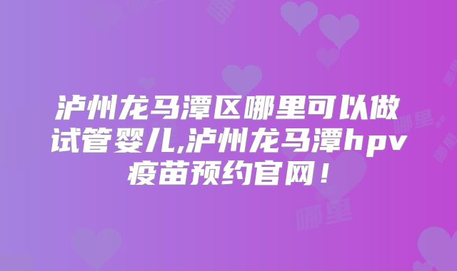 泸州龙马潭区哪里可以做试管婴儿,泸州龙马潭hpv疫苗预约官网！