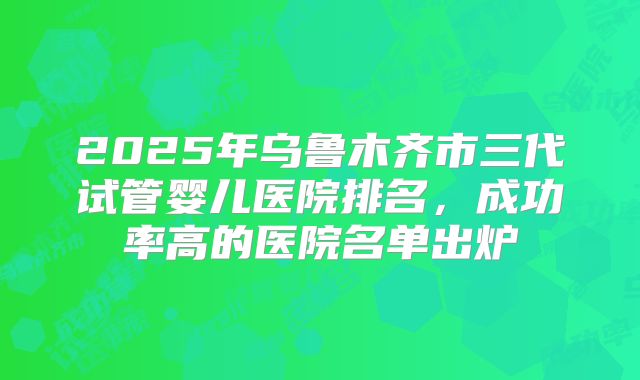 2025年乌鲁木齐市三代试管婴儿医院排名,成功率高的医院名单出炉