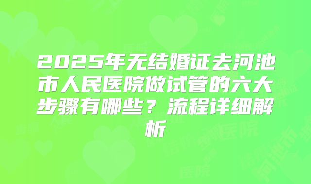 2025年无结婚证去河池市人民医院做试管的六大步骤有哪些？流程详细解析