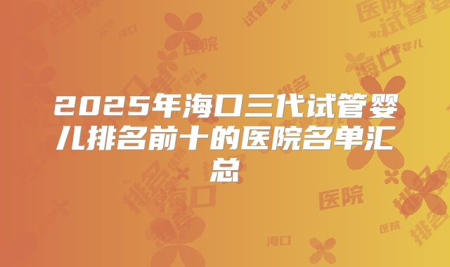 2025年海口三代试管婴儿排名前十的医院名单汇总