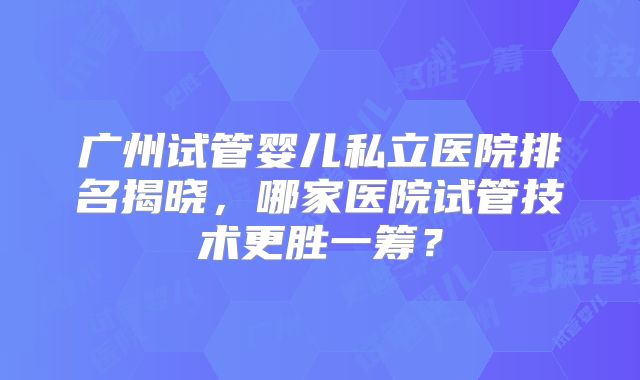 广州试管婴儿私立医院排名揭晓，哪家医院试管技术更胜一筹？