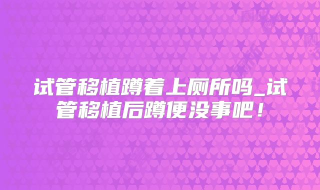 试管移植蹲着上厕所吗_试管移植后蹲便没事吧!