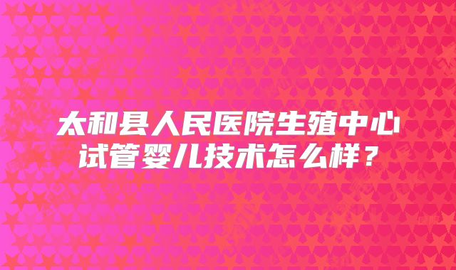 太和县人民医院生殖中心试管婴儿技术怎么样?