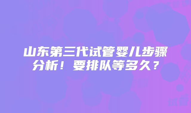 山东第三代试管婴儿步骤分析!要排队等多久?