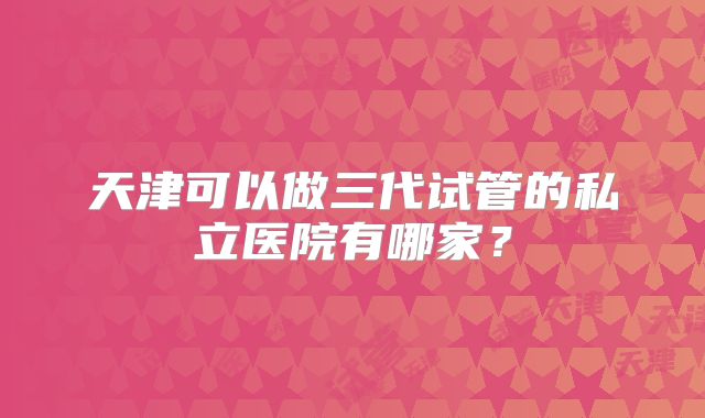 天津可以做三代试管的私立医院有哪家？